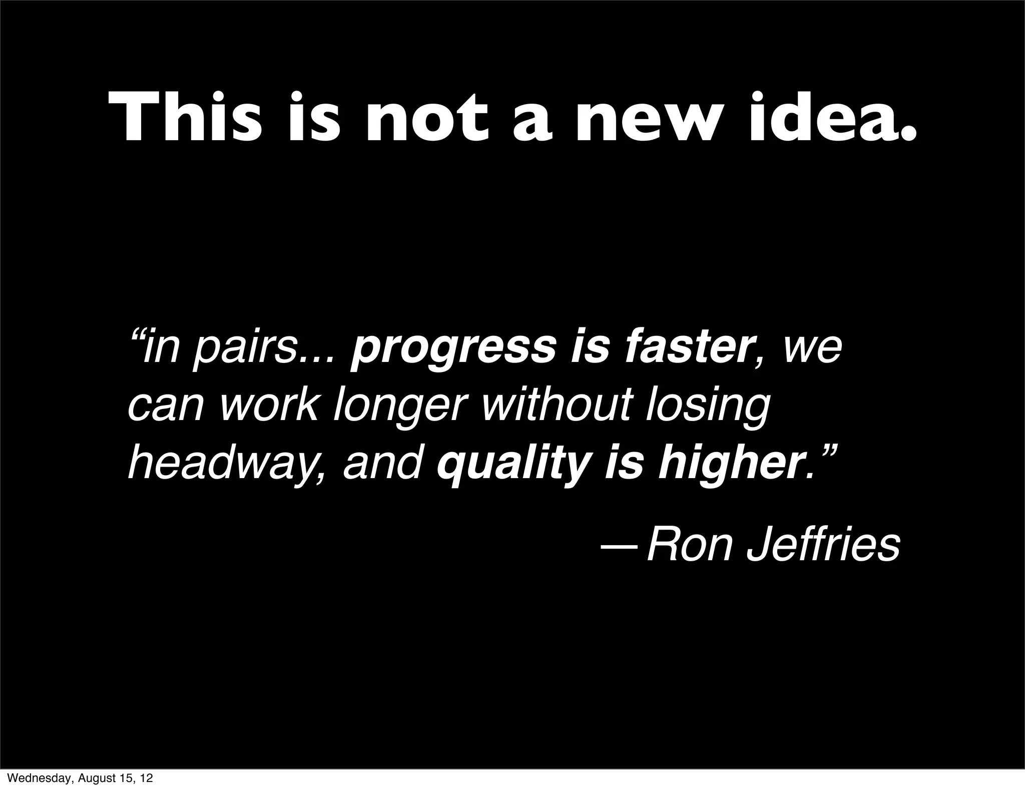 This is not a new idea.


                   “in pairs... progress is faster, we
                   can work longer without losing
                   headway, and quality is higher.”
                                         —Ron Jeffries



Wednesday, August 15, 12
 