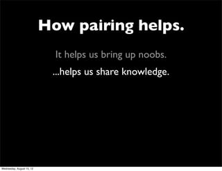How pairing helps.
                             It helps us bring up noobs.
                            ...helps us share knowledge.




Wednesday, August 15, 12
 