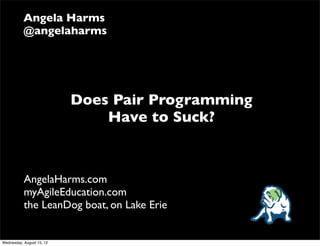 Angela Harms
           @angelaharms




                           Does Pair Programming
                               Have to Suck?



           AngelaHarms.com
           myAgileEducation.com
           the LeanDog boat, on Lake Erie


Wednesday, August 15, 12
 