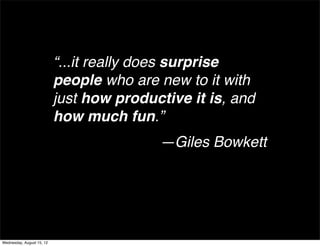 “...it really does surprise
                           people who are new to it with
                           just how productive it is, and
                           how much fun.”
                                          —Giles Bowkett




Wednesday, August 15, 12
 