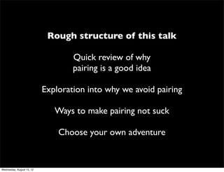Rough structure of this talk

                                   Quick review of why
                                   pairing is a good idea

                           Exploration into why we avoid pairing

                              Ways to make pairing not suck

                               Choose your own adventure


Wednesday, August 15, 12
 