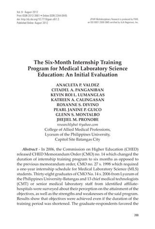 269
International Peer Reviewed Journal
The Six-Month Internship Training
Program for Medical Laboratory Science
Education: An Initial Evaluation
ANACLETA P. VALDEZ
CITADEL A. PANGANIBAN
KEVIN ROI L. LUMANGLAS
KATREEN A. CALINGASAN
ROXANNE S. DIVINO
PEARL JANINE P. GUICO
GLENN S. MONTALBO
JHEJIEL M. PRONOBE
researchlybat @yahoo.com
College of Allied Medical Professions,
Lyceum of the Philippines University,
Capitol Site Batangas City
Abstract - In 2006, the Commission on Higher Education (CHED)
released CHED Memorandum Order (CMO) no. 14 which changed the
duration of internship training program to six months as opposed to
the previous memorandum order, CMO no. 27 s. 1998 which required
a one-year internship schedule for Medical Laboratory Science (MLS)
students. Thirty-eight graduates of CMO No. 14 s. 2006 from Lyceum of
the Philippines University-Batangas and 13 chief medical technologists
(CMT) or senior medical laboratory staff from identified affiliate-
hospitals were surveyed about their perception on the attainment of the
objectives, as well as the strengths and weaknesses of the said program.
Results show that objectives were achieved even if the duration of the
training period was shortened. The graduate-respondents favored the
Vol. 9 · August 2012
Print ISSN 2012-3981 • Online ISSN 2244-0445
doi: http://dx.doi.org/10.7719/jpair.v9i1.3
Published Online: August 2012
JPAIR Multidisciplinary Research is produced by PAIR,
an ISO 9001:2008 QMS certified by AJA Registrars, Inc.
 