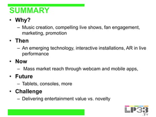 SUMMARY
• Why?
  – Music creation, compelling live shows, fan engagement,
    marketing, promotion
• Then
  – An emerging ...