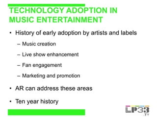 TECHNOLOGY ADOPTION IN
MUSIC ENTERTAINMENT
• History of early adoption by artists and labels
   – Music creation

   – Live show enhancement

   – Fan engagement

   – Marketing and promotion

• AR can address these areas

• Ten year history
 
