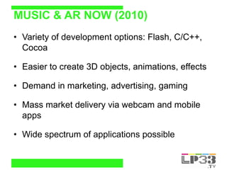 MUSIC & AR NOW (2010)
• Variety of development options: Flash, C/C++,
  Cocoa

• Easier to create 3D objects, animations, ...