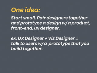 One idea:
Start small. Pair designers together
and prototype a design w/ a product,
front-end, ux designer.

ex. UX Designer + Viz Designer =
talk to users w/ a prototype that you
build together.
 