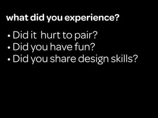 what did you experience?
• Did it hurt to pair?
• Did you have fun?
• Did you share design skills?
 