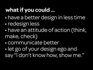 what if you could ...
• have a better design in less time
• redesign less
• have an attitude of action (think,
make, check)
• communicate better
• let go of your design ego and
say “I don’t know how, show me.”
 