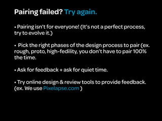 Pairing failed? Try again.
• Pairing isn’t for everyone! (It’s not a perfect process,
try to evolve it.)

• Pick the right phases of the design process to pair (ex.
rough, proto, high-fedility, you don’t have to pair 100%
the time.

• Ask for feedback + ask for quiet time.

• Try online design & review tools to provide feedback.
(ex. We use Pixelapse.com )
 