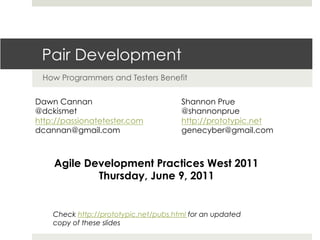 Pair Development
How Programmers and Testers Benefit
Dawn Cannan
@dckismet
http://passionatetester.com
dcannan@gmail.com
Shannon Prue
@shannonprue
http://prototypic.net
genecyber@gmail.com
Agile Development Practices West 2011
Thursday, June 9, 2011
Check http://prototypic.net/pubs.html for an updated
copy of these slides
 