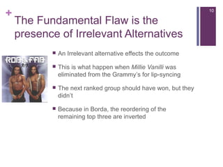 +
The Fundamental Flaw is the
presence of Irrelevant Alternatives
 An Irrelevant alternative effects the outcome
 This is what happen when Millie Vanilli was
eliminated from the Grammy’s for lip-syncing
 The next ranked group should have won, but they
didn’t
 Because in Borda, the reordering of the
remaining top three are inverted
10
 