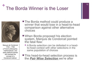 +
The Borda Winner is the Loser
 The Borda method could produce a
winner that would lose in a head-to-head
comparison against other alternative
choices
 When Borda proposed his election
system, Marquis de Condorcet pointed
the fatal flaw:
 A Borda selection can be defeated in a head-
to-head contest with other selections in the
same population of choices
 This head-to-head selection process is
the Pair Wise Selection we’re after
Marquis de Condorcet
1743 – 1794
a French philosopher,
mathematician, and
early political scientist
who devised the
concept of a
Condorcet method.
Marquis de Condorcet
1743 – 1794
a French philosopher,
mathematician, and
early political scientist
who devised the
concept of a
Condorcet method.
12
 