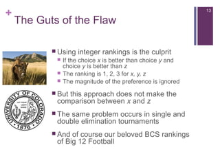 +
The Guts of the Flaw
 Using integer rankings is the culprit
 If the choice x is better than choice y and
choice y is better than z
 The ranking is 1, 2, 3 for x, y, z
 The magnitude of the preference is ignored
 But this approach does not make the
comparison between x and z
 The same problem occurs in single and
double elimination tournaments
 And of course our beloved BCS rankings
of Big 12 Football
13
 