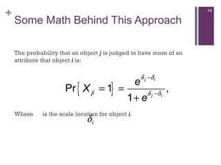 +
Some Math Behind This Approach
The probability that an object j is judged to have more of an
attribute that object i is:
Where is the scale location for object i.
{ }Pr 1 ,
1
j i
j i
ji
e
X
e
δ δ
δ δ
−
−
= =
+
iδ
14
 