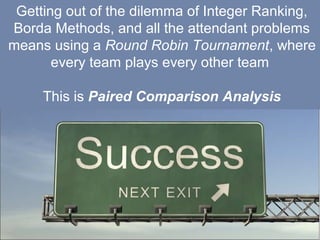 15
Getting out of the dilemma of Integer Ranking,
Borda Methods, and all the attendant problems
means using a Round Robin Tournament, where
every team plays every other team
This is Paired Comparison Analysis
 