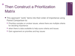 +
Then Construct a Prioritization
Matrix
 This approach “sorts” items into their order of importance using
Paired Comparison to:
 Prioritize complex or unclear issues, where there are multiple criteria
for deciding importance
 when there is data available to help score criteria and issues
 Gain agreement on priorities and key issues
18
 
