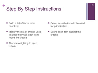+
Step By Step Instructions
 Build a list of items to be
prioritized
 Identify the list of criteria used
to judge how well each item
meets he criteria
 Allocate weighting to each
criteria
 Select actual criteria to be used
for prioritization
 Score each item against the
criteria
20
 