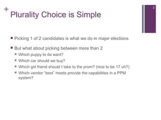 +
Plurality Choice is Simple
 Picking 1 of 2 candidates is what we do in major elections
 But what about picking between more than 2
 Which puppy to do want?
 Which car should we buy?
 Which girl friend should I take to the prom? (nice to be 17 uh?)
 Which vendor “best” meets provide the capabilities in a PPM
system?
3
 