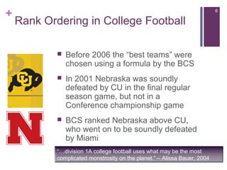 +
Rank Ordering in College Football
 Before 2006 the “best teams” were
chosen using a formula by the BCS
 In 2001 Nebraska was soundly
defeated by CU in the final regular
season game, but not in a
Conference championship game
 BCS ranked Nebraska above CU,
who went on to be soundly defeated
by Miami
“…division 1A college football uses what may be the most
complicated monstrosity on the planet.” – Alissa Bauer, 2004
6
 