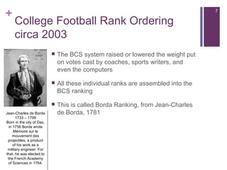 +
College Football Rank Ordering
circa 2003
 The BCS system raised or lowered the weight put
on votes cast by coaches, sports writers, and
even the computers
 All these individual ranks are assembled into the
BCS ranking
 This is called Borda Ranking, from Jean-Charles
de Borda, 1781Jean-Charles de Borda
1733 – 1799
Born in the city of Dax,
in 1756 Borda wrote
Mémoire sur le
mouvement des
projectiles, a product
of his work as a
military engineer. For
that, he was elected to
the French Academy
of Sciences in 1764.
Jean-Charles de Borda
1733 – 1799
Born in the city of Dax,
in 1756 Borda wrote
Mémoire sur le
mouvement des
projectiles, a product
of his work as a
military engineer. For
that, he was elected to
the French Academy
of Sciences in 1764.
7
 
