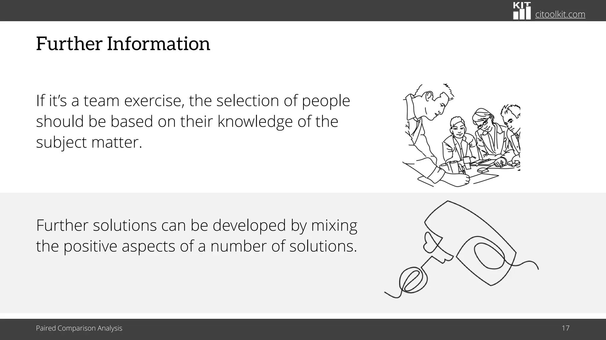 citoolkit.com
Further Information
If it’s a team exercise, the selection of people
should be based on their knowledge of the
subject matter.
Further solutions can be developed by mixing
the positive aspects of a number of solutions.
Paired Comparison Analysis 17
 