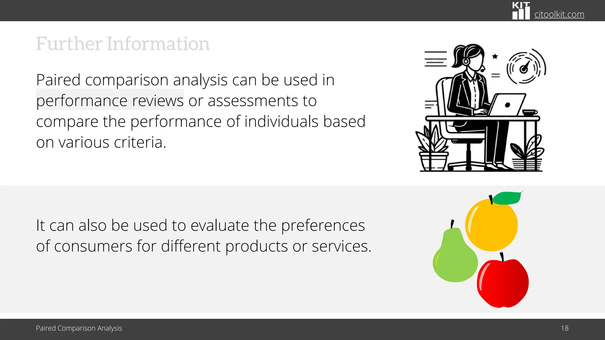 citoolkit.com
Further Information
Paired comparison analysis can be used in
performance reviews or assessments to
compare the performance of individuals based
on various criteria.
It can also be used to evaluate the preferences
of consumers for different products or services.
Paired Comparison Analysis 18
 
