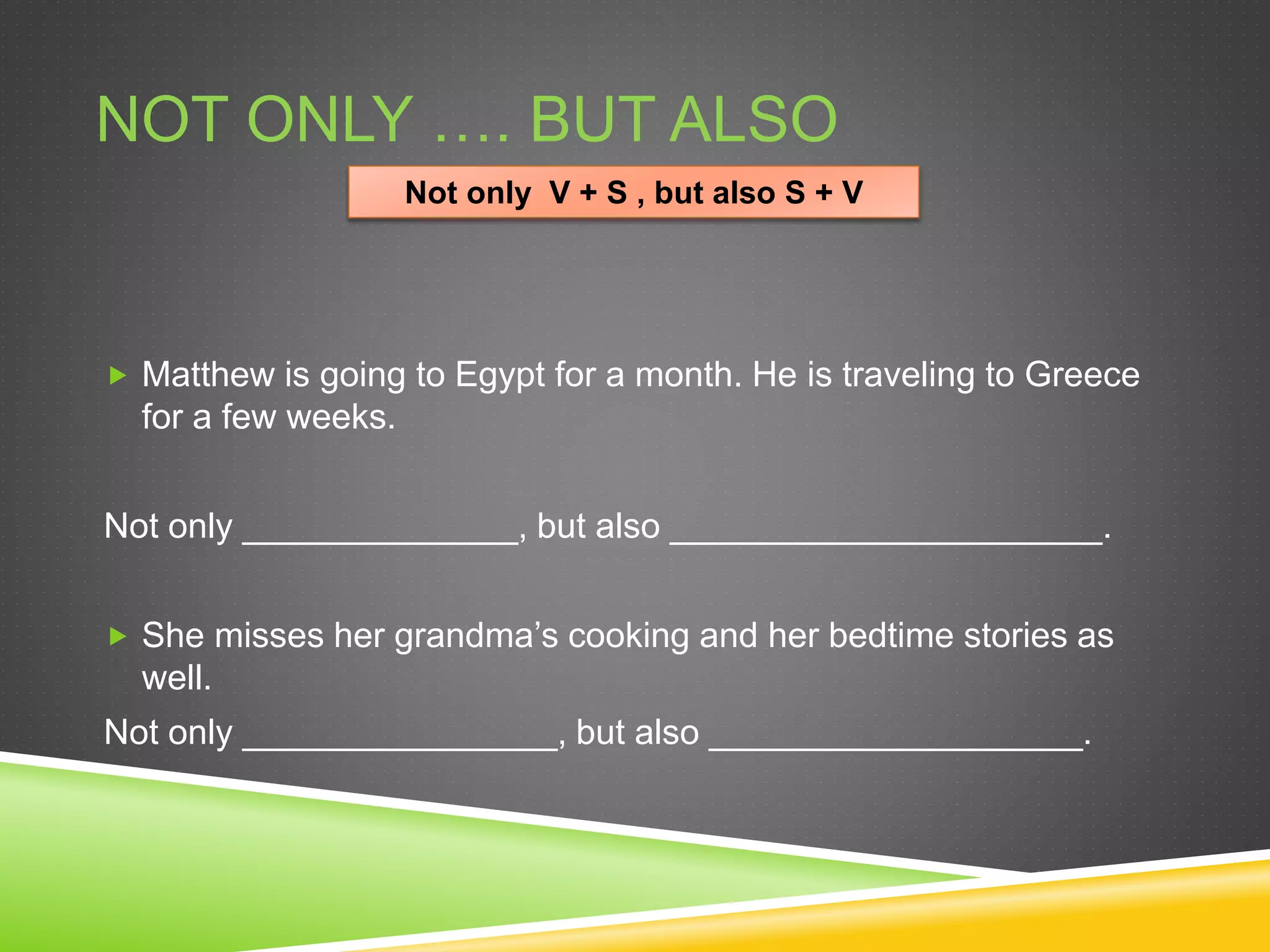 NOT ONLY …. BUT ALSO
 Matthew is going to Egypt for a month. He is traveling to Greece
for a few weeks.
Not only ______________, but also ______________________.
 She misses her grandma’s cooking and her bedtime stories as
well.
Not only ________________, but also ___________________.
Not only V + S , but also S + V
 