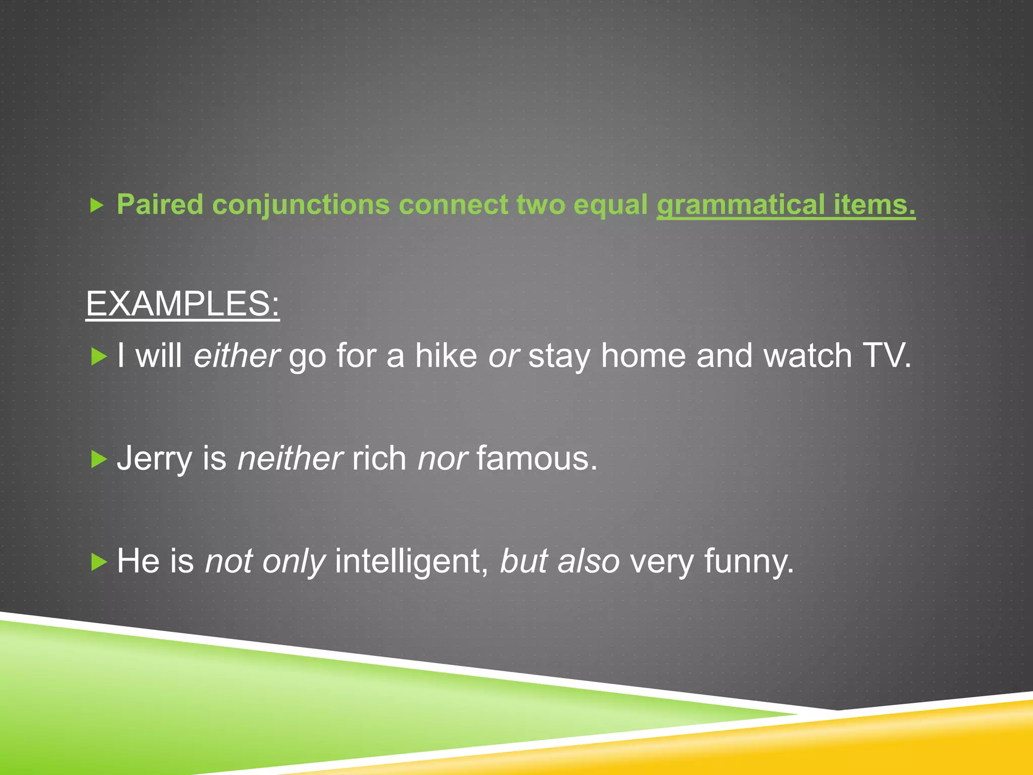  Paired conjunctions connect two equal grammatical items.
EXAMPLES:
 I will either go for a hike or stay home and watch TV.
 Jerry is neither rich nor famous.
 He is not only intelligent, but also very funny.
 