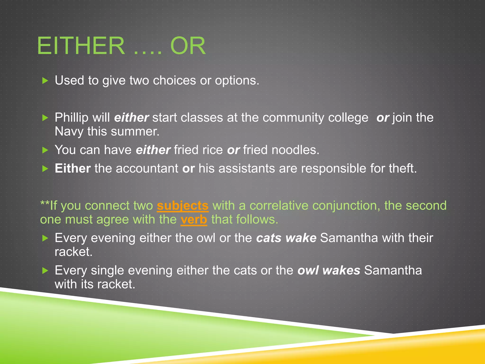 EITHER …. OR
 Used to give two choices or options.
 Phillip will either start classes at the community college or join the
Navy this summer.
 You can have either fried rice or fried noodles.
 Either the accountant or his assistants are responsible for theft.
**If you connect two subjects with a correlative conjunction, the second
one must agree with the verb that follows.
 Every evening either the owl or the cats wake Samantha with their
racket.
 Every single evening either the cats or the owl wakes Samantha
with its racket.
 