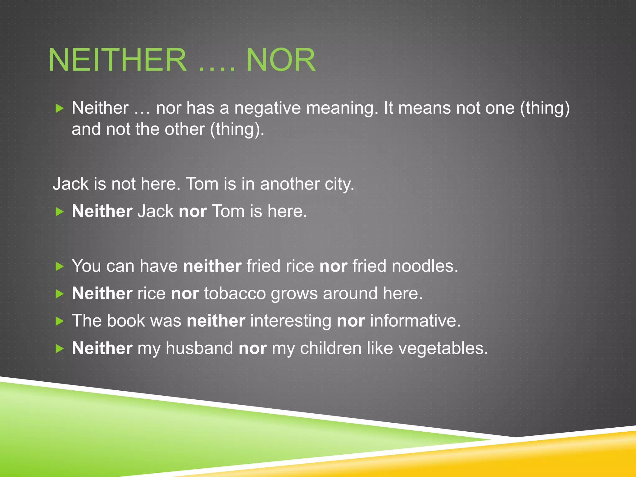 NEITHER …. NOR
 Neither … nor has a negative meaning. It means not one (thing)
and not the other (thing).
Jack is not here. Tom is in another city.
 Neither Jack nor Tom is here.
 You can have neither fried rice nor fried noodles.
 Neither rice nor tobacco grows around here.
 The book was neither interesting nor informative.
 Neither my husband nor my children like vegetables.
 
