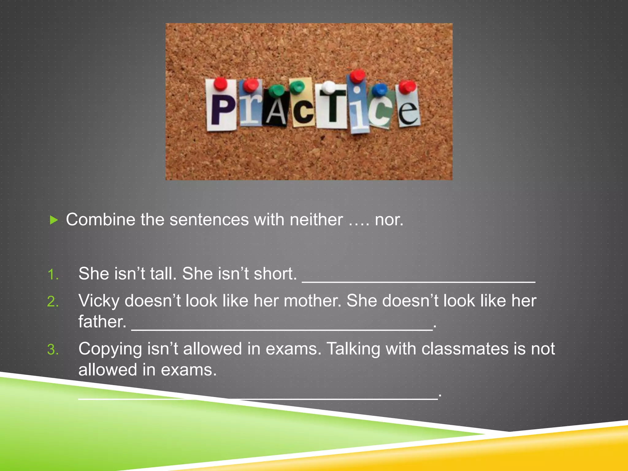  Combine the sentences with neither …. nor.
1. She isn’t tall. She isn’t short. ________________________
2. Vicky doesn’t look like her mother. She doesn’t look like her
father. _______________________________.
3. Copying isn’t allowed in exams. Talking with classmates is not
allowed in exams.
_____________________________________.
 