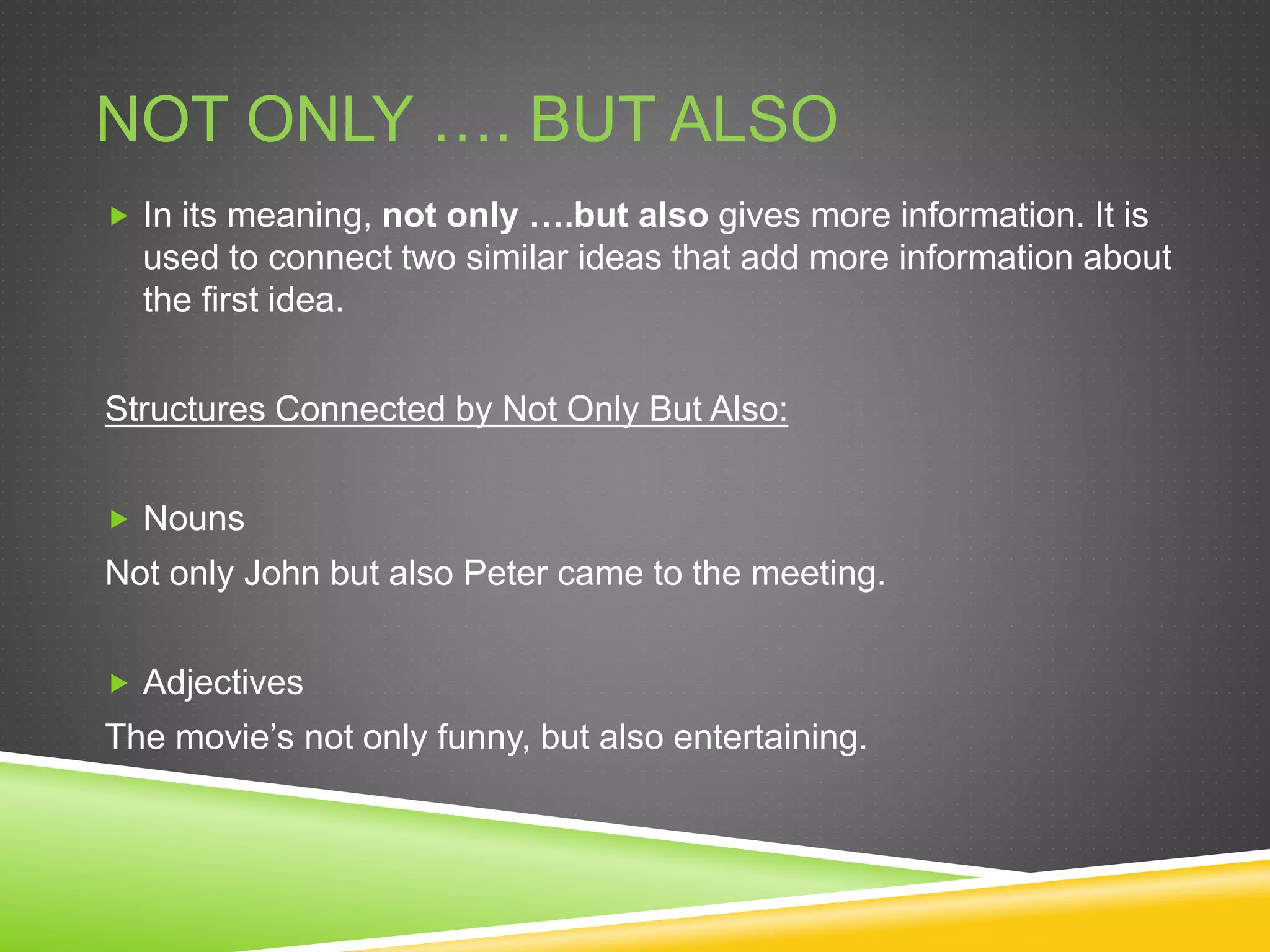 NOT ONLY …. BUT ALSO
 In its meaning, not only ….but also gives more information. It is
used to connect two similar ideas that add more information about
the first idea.
Structures Connected by Not Only But Also:
 Nouns
Not only John but also Peter came to the meeting.
 Adjectives
The movie’s not only funny, but also entertaining.
 