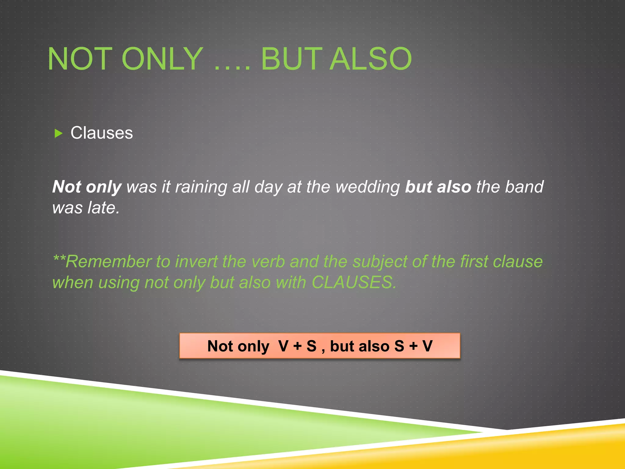 NOT ONLY …. BUT ALSO
 Clauses
Not only was it raining all day at the wedding but also the band
was late.
**Remember to invert the verb and the subject of the first clause
when using not only but also with CLAUSES.
Not only V + S , but also S + V
 