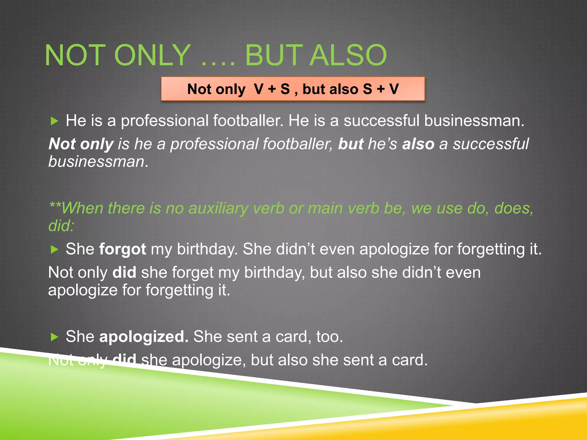 NOT ONLY …. BUT ALSO
 He is a professional footballer. He is a successful businessman.
Not only is he a professional footballer, but he’s also a successful
businessman.
**When there is no auxiliary verb or main verb be, we use do, does,
did:
 She forgot my birthday. She didn’t even apologize for forgetting it.
Not only did she forget my birthday, but also she didn’t even
apologize for forgetting it.
 She apologized. She sent a card, too.
Not only did she apologize, but also she sent a card.
Not only V + S , but also S + V
 