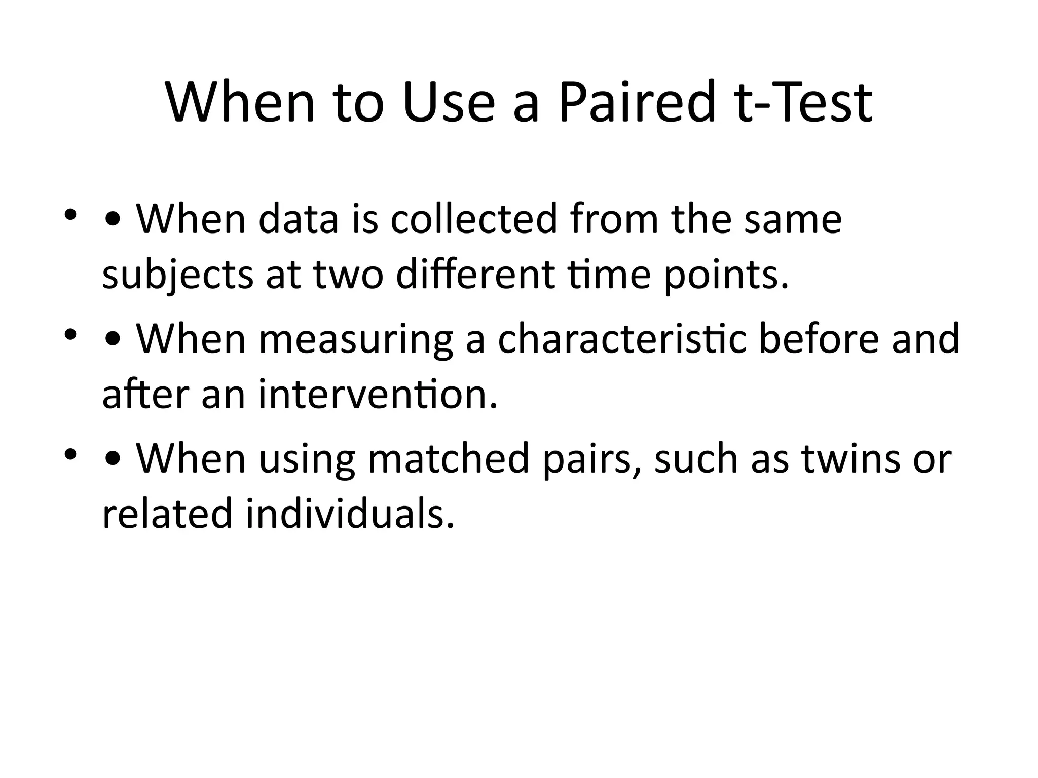 When to Use a Paired t-Test
• • When data is collected from the same
subjects at two different time points.
• • When measuring a characteristic before and
after an intervention.
• • When using matched pairs, such as twins or
related individuals.
 