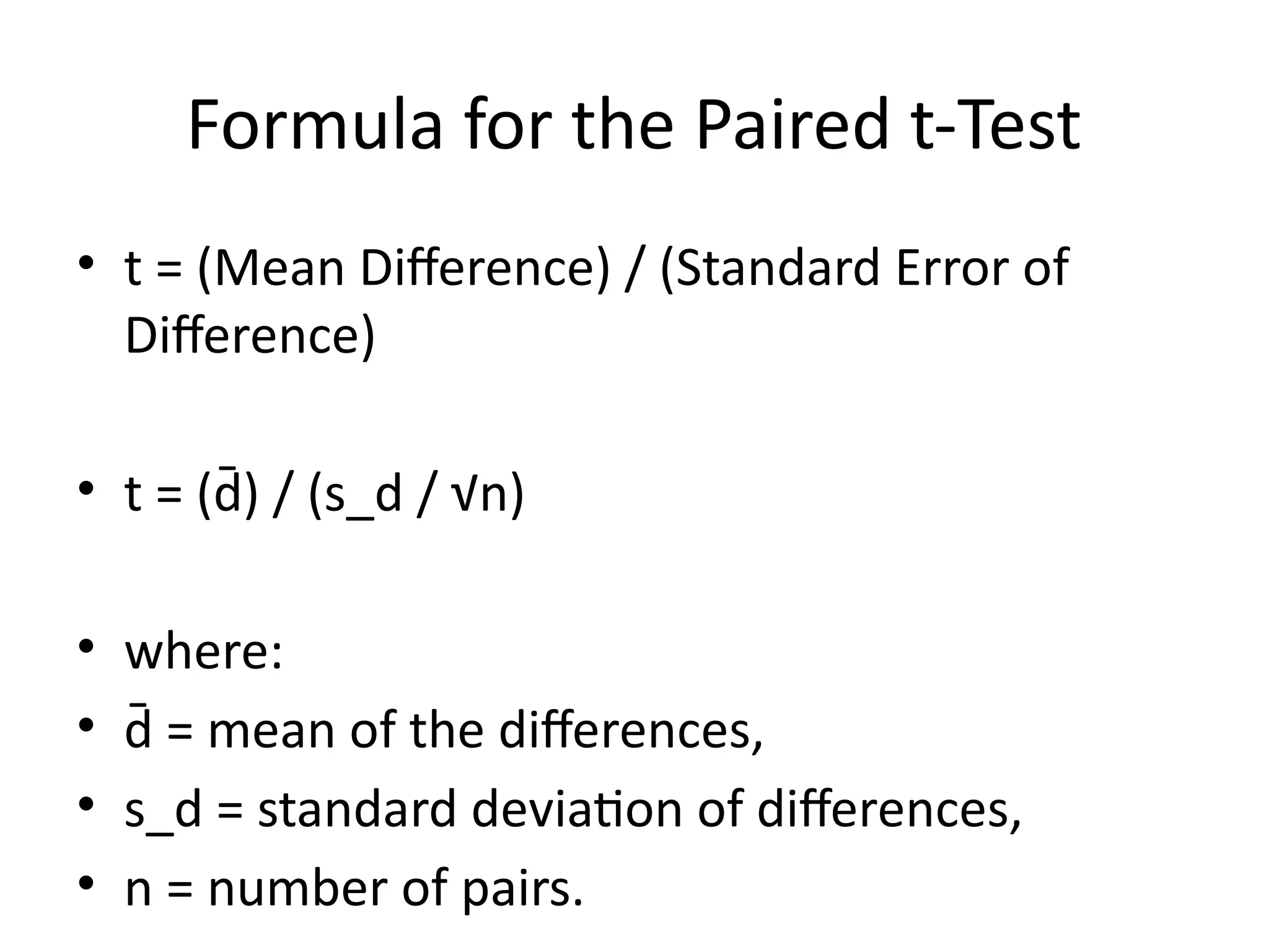 Formula for the Paired t-Test
• t = (Mean Difference) / (Standard Error of
Difference)
• t = (d̄) / (s_d / √n)
• where:
• d̄ = mean of the differences,
• s_d = standard deviation of differences,
• n = number of pairs.
 