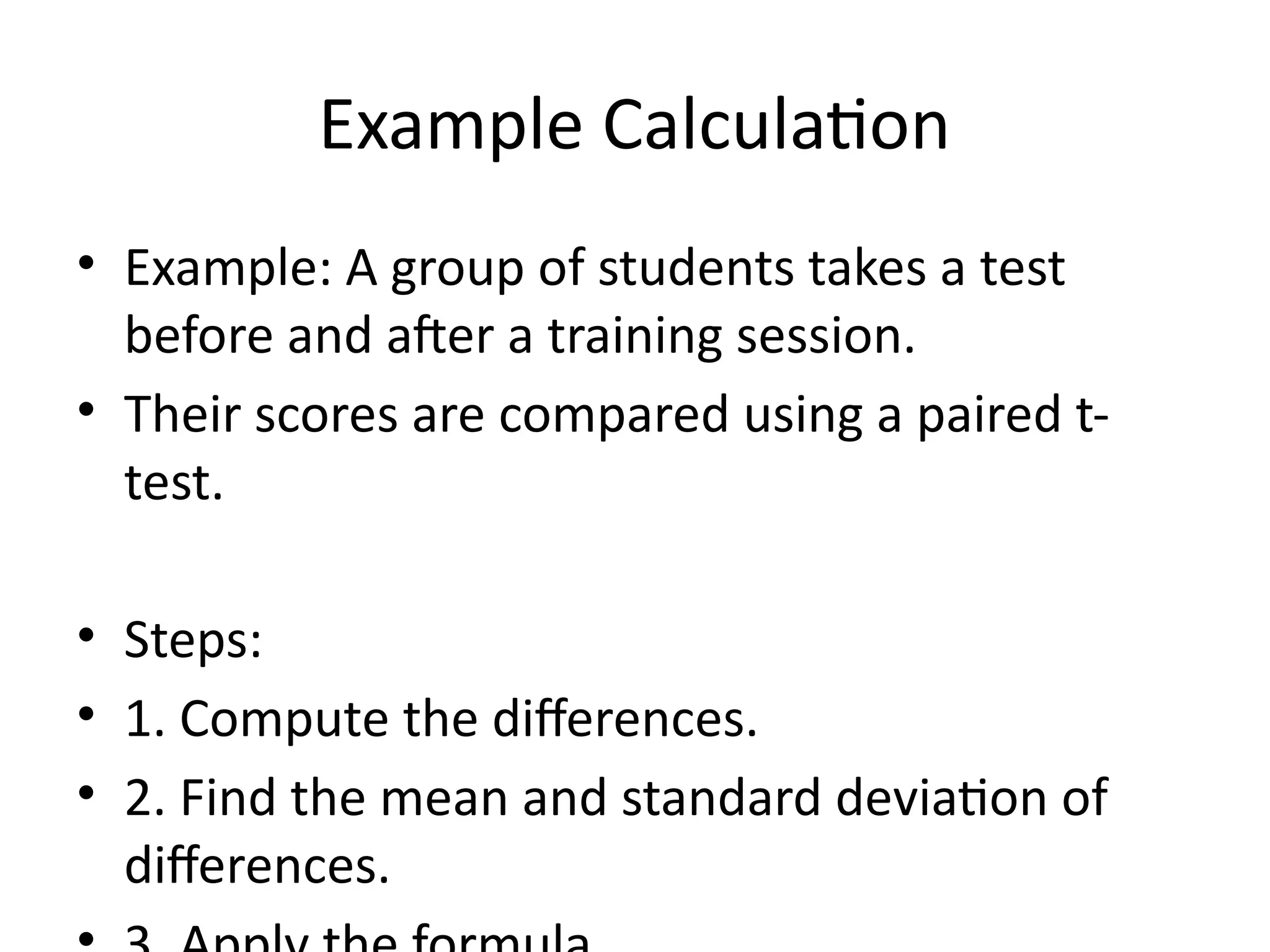 Example Calculation
• Example: A group of students takes a test
before and after a training session.
• Their scores are compared using a paired t-
test.
• Steps:
• 1. Compute the differences.
• 2. Find the mean and standard deviation of
differences.
 