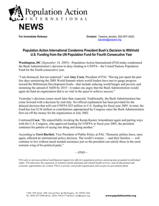 NEWS
For Immediate Release: Contact: Tawana Jacobs, 202-557-3422,
tjacobs@popact.org
Population Action International Condemns President Bush’s Decision to Withhold
U.S. Funding from the UN Population Fund for Fourth Consecutive Year
Washington, DC (September 16, 2005)—Population Action International (PAI) today condemned
the Bush Administration’s decision to deny funding to UNFPA—the United Nations Population
Fund for the fourth consecutive year.
“I am dismayed, but not surprised,” said Amy Coen, President of PAI. “Having just spent the past
few days monitoring the 2005 World Summit where world leaders have met to gauge progress
toward the Millennium Development Goals—that include reducing world hunger and poverty and
stemming the spread of AIDS by 2015—it makes me angry that the Bush Administration would
again de-fund an organization that is so vital in the quest to achieve success.”
Yesterday’s decision comes much later than expected. Traditionally, the Bush Administration has
come forward with a decision by mid-July. No official explanation has been provided for the
delayed decision that will cost UNFPA $25 million in U.S. funding for fiscal year 2005. In total, the
Fund has lost $136 million in contributions appropriated by Congress since the Bush Administration
first cut off the money for the organization in July 2002.
Continued Coen, “By unjustifiably invoking the Kemp-Kasten Amendment again and parting ways
with the U.S. Congress, who approved funding for UNFPA in fiscal year 2005, the president
continues his pattern of saying one thing and doing another.”
According to Terri Bartlett, Vice President of Public Policy at PAI, “Domestic politics have, once
again, affected an international policy decision. The world’s women — and their families — will
continue to live without much needed assistance just so the president can satisfy those in the most
extreme wing of his political party.”
—END—
PAI seeks to increase political and financial support for effective population policies and programs grounded in individual
rights. PAI advocates the expansion of voluntary family planning and related health services, and of educational and
economic opportunities for women. PAI is a private, non-profit organization and accepts no government funds.
 