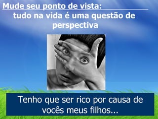 Mude seu ponto de vista:  tudo na vida é uma questão de  perspectiva Tenho que ser rico por causa de vocês meus filhos... 