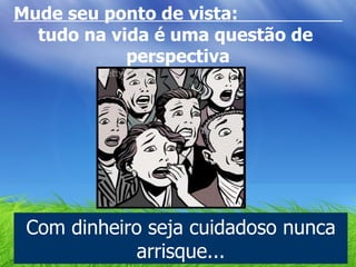 Mude seu ponto de vista:  tudo na vida é uma questão de  perspectiva Com dinheiro seja cuidadoso nunca arrisque... 