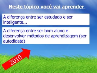 Neste tópico você vai aprender  2010 A diferença entre ser estudado e ser inteligente... A diferença entre ser bom aluno e desenvolver métodos de aprendizagem (ser autodidata) 