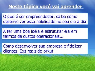 O que é ser empreendedor: saiba como desenvolver essa habilidade no seu dia a dia Neste tópico você vai aprender  A ter uma boa idéia e estruturar ela em termos de custos operacionais... Como desenvolver sua empresa e fidelizar clientes. Exs reais do orkut 