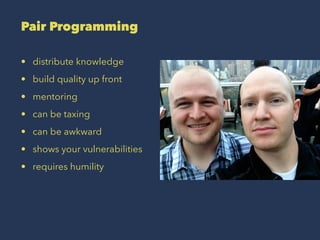 Pair Programming
• distribute knowledge
• build quality up front
• mentoring
• can be taxing
• can be awkward
• shows your vulnerabilities
• requires humility
 