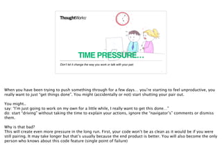 TIME PRESSURE…
Don’t let it change the way you work or talk with your pair.
10
When you have been trying to push something through for a few days… you’re starting to feel unproductive, you
really want to just “get things done”. You might (accidentally or not) start shutting your pair out.
You might..
say: “I’m just going to work on my own for a little while, I really want to get this done…”
do: start “driving” without taking the time to explain your actions, ignore the “navigator’s” comments or dismiss
them.
Why is that bad?
This will create even more pressure in the long run. First, your code won’t be as clean as it would be if you were
still pairing. It may take longer but that’s usually because the end product is better. You will also become the only
person who knows about this code feature (single point of failure)
 