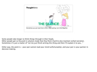THE SILENCE
Sometimes you just need time to think. When pairing, try to think together.
11
Some people take longer to think things through in their heads.
Other people get so focused in solution mode that they ﬁnd it hard to also maintain verbal narration.
Sometimes it’s just a matter of “Let me just ﬁnish writing this thing and then I’ll explain it to you…”
Either way, the point is - your pair cannot read your mind (unfortunately), and your pair is your partner in
decision making.
 