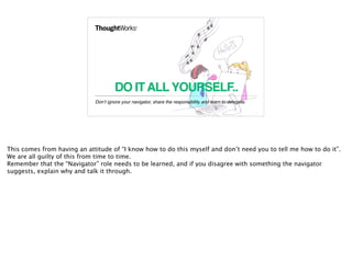 DO ITALLYOURSELF..
Don’t ignore your navigator, share the responsibility and learn to delegate.
12
This comes from having an attitude of “I know how to do this myself and don’t need you to tell me how to do it”.
We are all guilty of this from time to time.
Remember that the “Navigator” role needs to be learned, and if you disagree with something the navigator
suggests, explain why and talk it through.
 
