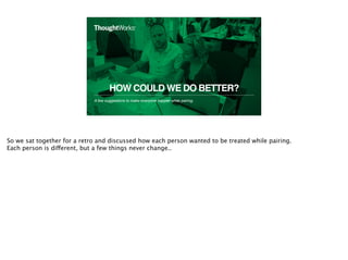 HOW COULD WE DO BETTER?
A few suggestions to make everyone happier while pairing.
14
So we sat together for a retro and discussed how each person wanted to be treated while pairing.
Each person is different, but a few things never change..
 