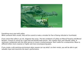 SAFETY
If you can make people feel safe, you can talk to almost anyone about almost anything.
15
Everything must start with safety.
When someone feels unsafe, they will be scared to make a mistake for fear of being ridiculed or humiliated.
If you sense that safety is at risk, diagnose the cause. The two conditions of safety are Mutual Purpose and Mutual
Respect. Commit to search for a goal that will beneﬁt both parties. This soothes fears and rebuilds safety. If
necessary, collaborate with the other person to invent a mutual purpose. Don't settle for a compromise. Move to
different (often more creative) or higher and more encompassing goals.
If you create a safe working environment when anyone can say what’s on their minds, you will be able to get
valuable input and maximise the team’s performance.
 