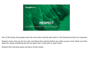 RESPECT
Mutual respect will minimise conﬂicts and help you learn from each other.
16
One of the things that people value the most when working with others is the feeling that they are respected.
Respect means that you let your pair contribute their opinion before you make up your mind. Never put them
down for saying something you do not agree with. Listen with an open mind.
Respect their personal space and basic human needs.
 