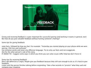 FEEDBACK
How do you resolve issues without compromising a relationship?
17
Giving and receiving feedback is super important for successful pairing (and working in teams in general, too!)
But how do you give valuable feedback without hurting someone’s feelings?
Some tips for giving feedback:
state facts, followed by how you feel. For example: “Yesterday you started playing on your phone while we were
pairing. I felt lost and confused.”
Use tentative words and never any offensive language. Try to only use facts and not exaggerate.
Ask for the other person’s side of the story.
IF ASKED TO - Suggest some ways in which you think you can solve issues (offer help but don’t force it)
Some tips for receiving feedback:
Don’t get defensive or angry. People give you feedback because they still care enough to do so. It’s hard to give
feedback.
Listen until the person ﬁnishes talking before responding. Take a few seconds to “process” what they said and
compose your response.
 